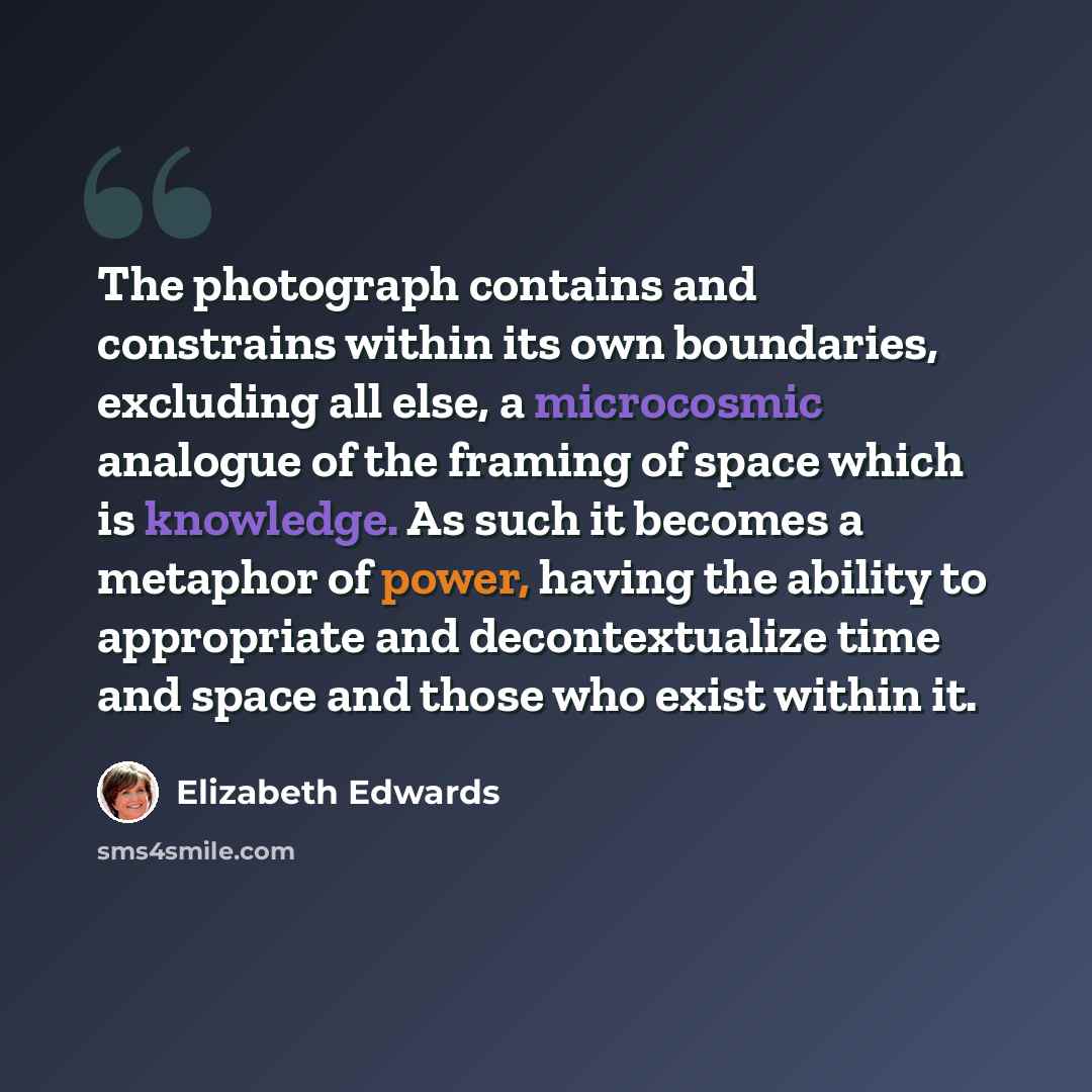 “The photograph contains and constrains within its own boundaries, excluding all else, a microcosmic analogue of the framing of space which is knowledge. As such it becomes a metaphor of power, having the ability to appropriate and decontextualize time and space and those who exist within it.” quote by Elizabeth Edwards