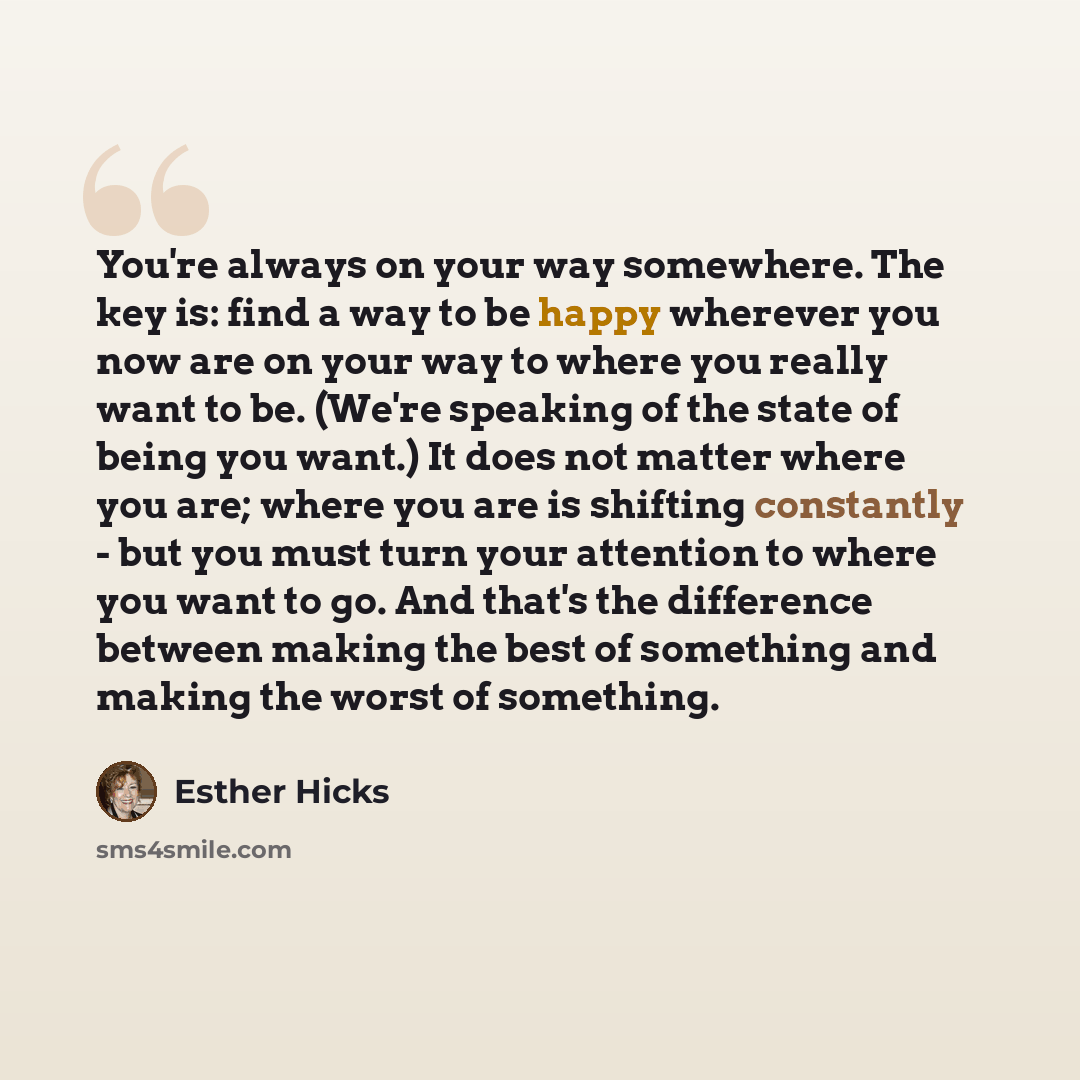 “You're always on your way somewhere. The key is: find a way to be happy wherever you now are on your way to where you really want to be. (We're speaking of the state of being you want.) It does not matter where you are; where you are is shifting constantly - but you must turn your attention to…” quote by Esther Hicks