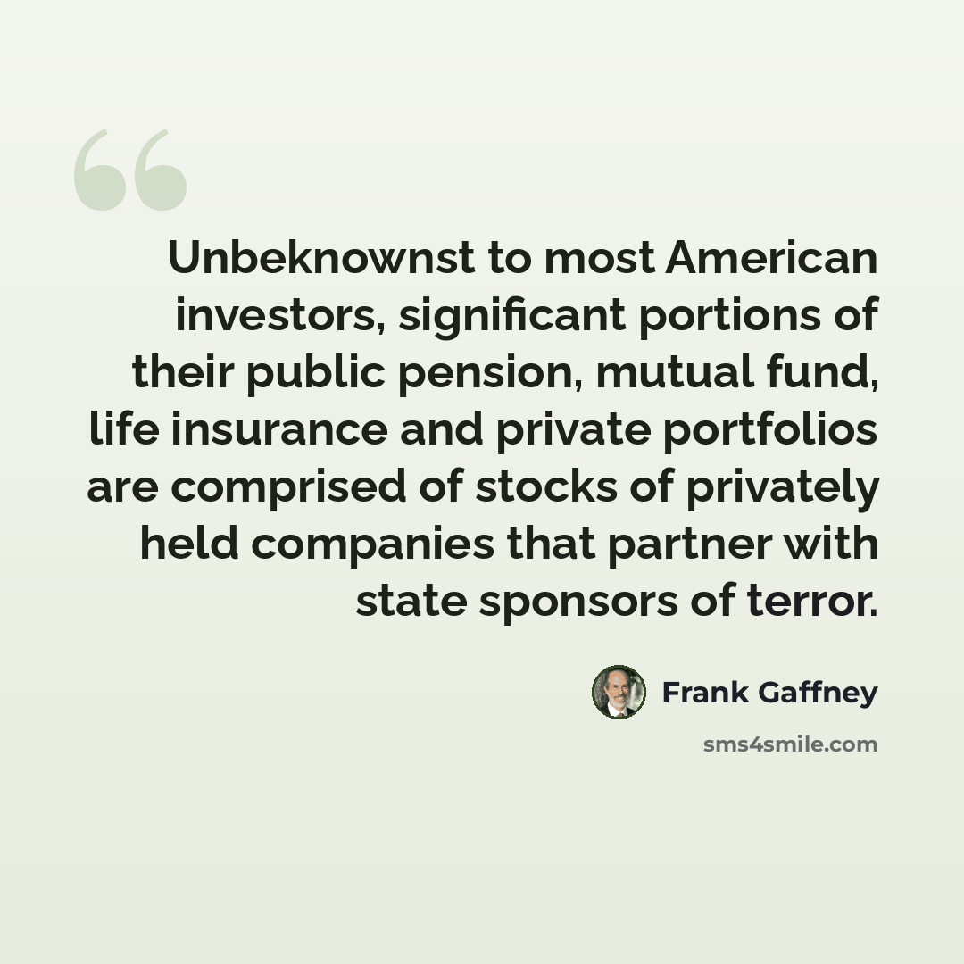 “Unbeknownst to most American investors, significant portions of their public pension, mutual fund, life insurance and private portfolios are comprised of stocks of privately held companies that partner with state sponsors of terror.” quote by Frank Gaffney