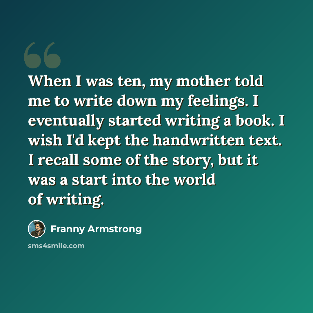 “When I was ten, my mother told me to write down my feelings. I eventually started writing a book. I wish I'd kept the handwritten text. I recall some of the story, but it was a start into the world of writing.” quote by Franny Armstrong