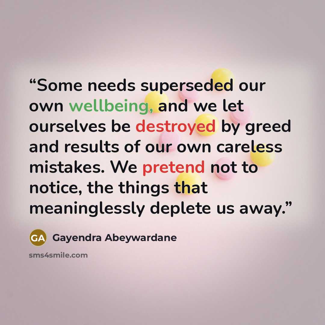 “Some needs superseded our own wellbeing, and we let ourselves be destroyed by greed and results of our own careless mistakes. We pretend not to notice, the things that meaninglessly deplete us away.” quote by Gayendra Abeywardane
