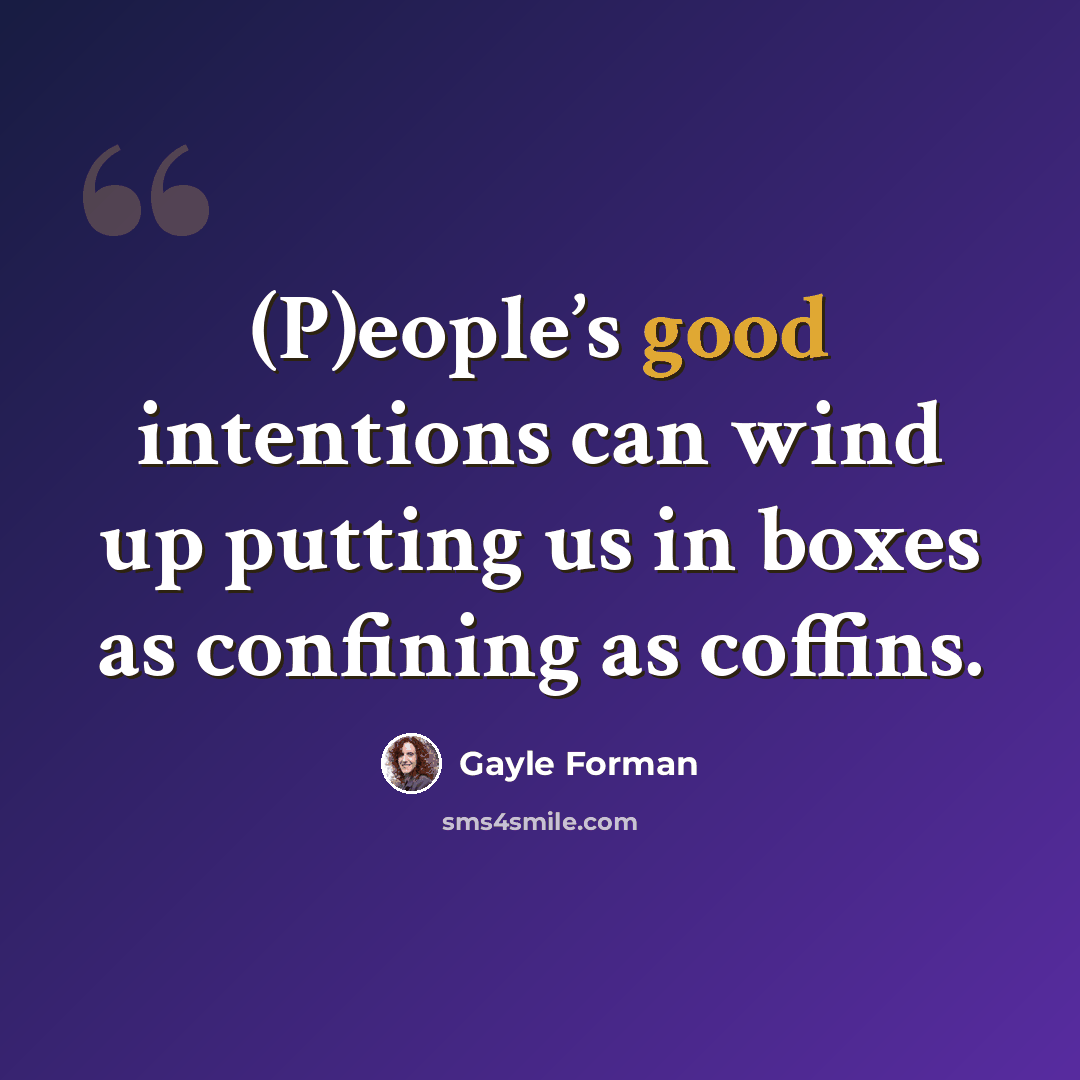 “(P)eople’s good intentions can wind up putting us in boxes as confining as coffins.” quote by Gayle Forman