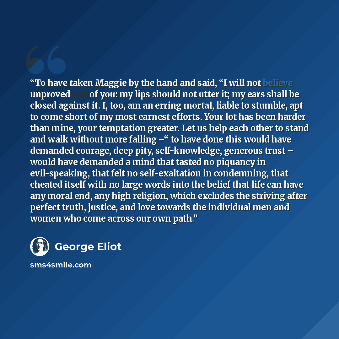 “To have taken Maggie by the hand and said, “I will not believe unproved evil of you: my lips should not utter it; my ears shall be closed against it. I, too, am an erring mortal, liable to stumble, apt to come short of my most earnest efforts. Your lot has been harder than mine, your temptation…” quote by George Eliot