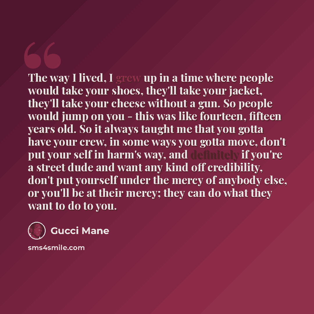 “The way I lived, I grew up in a time where people would take your shoes, they'll take your jacket, they'll take your cheese without a gun. So people would jump on you - this was like fourteen, fifteen years old. So it always taught me that you gotta have your crew, in some ways you gotta move…” quote by Gucci Mane