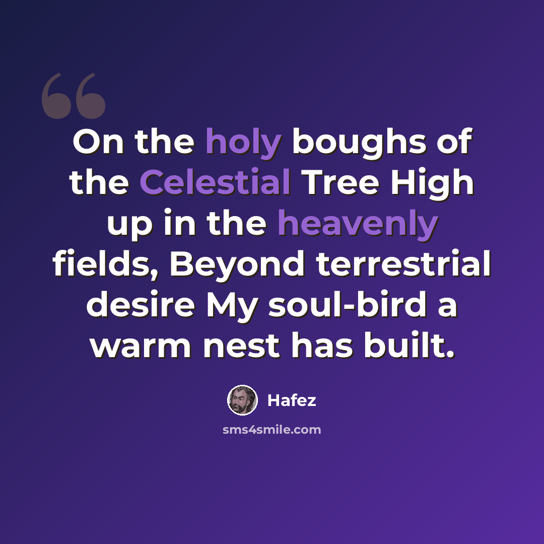 “On the holy boughs of the Celestial Tree High up in the heavenly fields, Beyond terrestrial desire My soul-bird a warm nest has built.” quote by Hafez