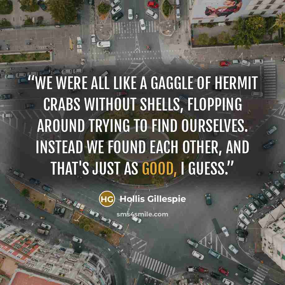 “We were all like a gaggle of hermit crabs without shells, flopping around trying to find ourselves. Instead we found each other, and that's just as good, I guess.” quote by Hollis Gillespie