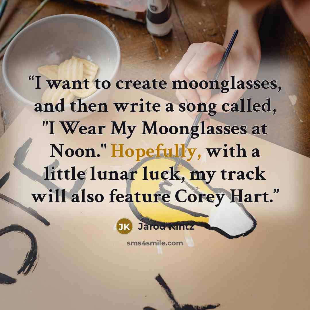“I want to create moonglasses, and then write a song called, "I Wear My Moonglasses at Noon." Hopefully, with a little lunar luck, my track will also feature Corey Hart.” quote by Jarod Kintz