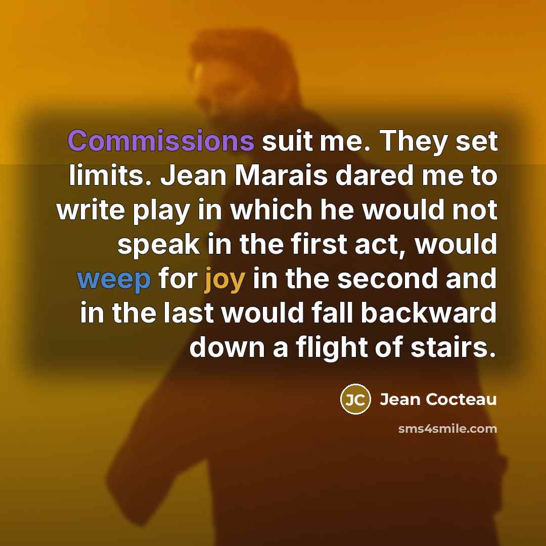 “Commissions suit me. They set limits. Jean Marais dared me to write play in which he would not speak in the first act, would weep for joy in the second and in the last would fall backward down a flight of stairs.” quote by Jean Cocteau