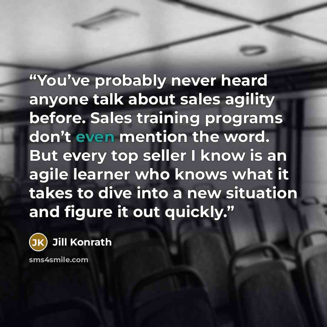 “You’ve probably never heard anyone talk about sales agility before. Sales training programs don’t even mention the word. But every top seller I know is an agile learner who knows what it takes to dive into a new situation and figure it out quickly.” quote by Jill Konrath