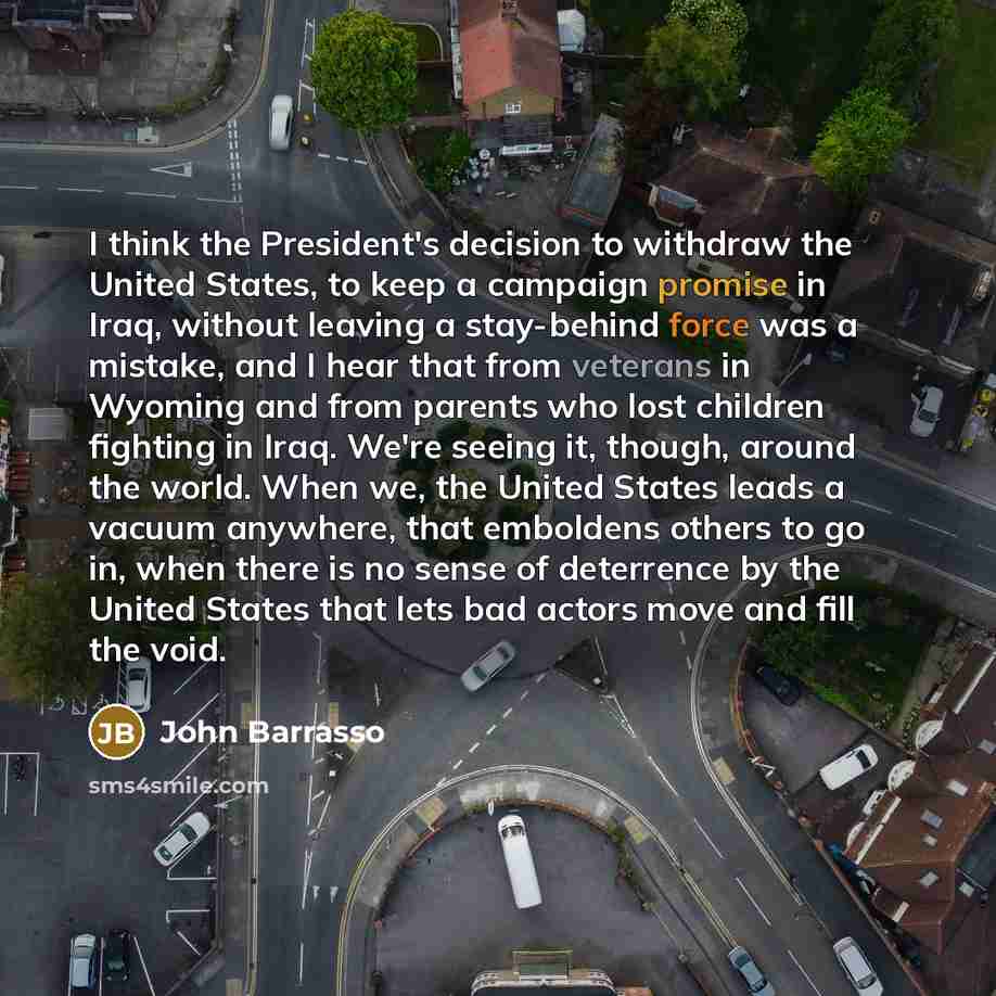 “I think the President's decision to withdraw the United States, to keep a campaign promise in Iraq, without leaving a stay-behind force was a mistake, and I hear that from veterans in Wyoming and from parents who lost children fighting in Iraq. We're seeing it, though, around the world. When we…” quote by John Barrasso