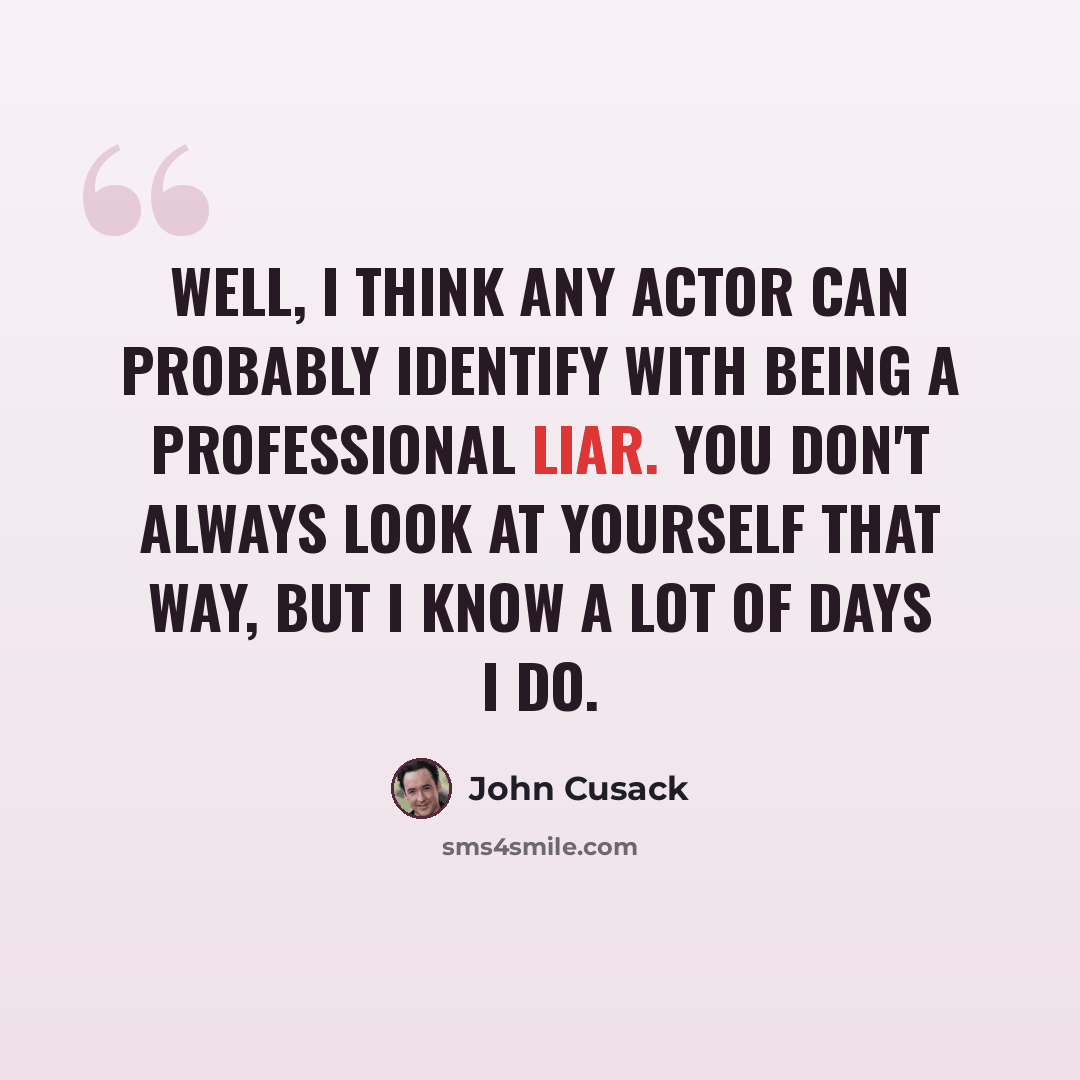 “Well, I think any actor can probably identify with being a professional liar. You don't always look at yourself that way, but I know a lot of days I do.” quote by John Cusack