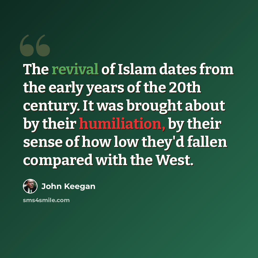 “The revival of Islam dates from the early years of the 20th century. It was brought about by their humiliation, by their sense of how low they'd fallen compared with the West.” quote by John Keegan
