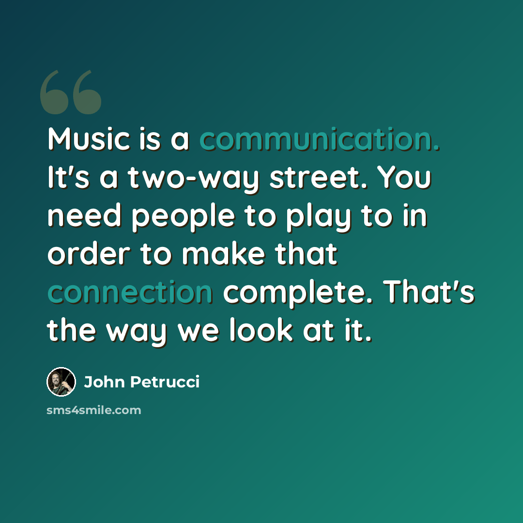 “Music is a communication. It's a two-way street. You need people to play to in order to make that connection complete. That's the way we look at it.” quote by John Petrucci