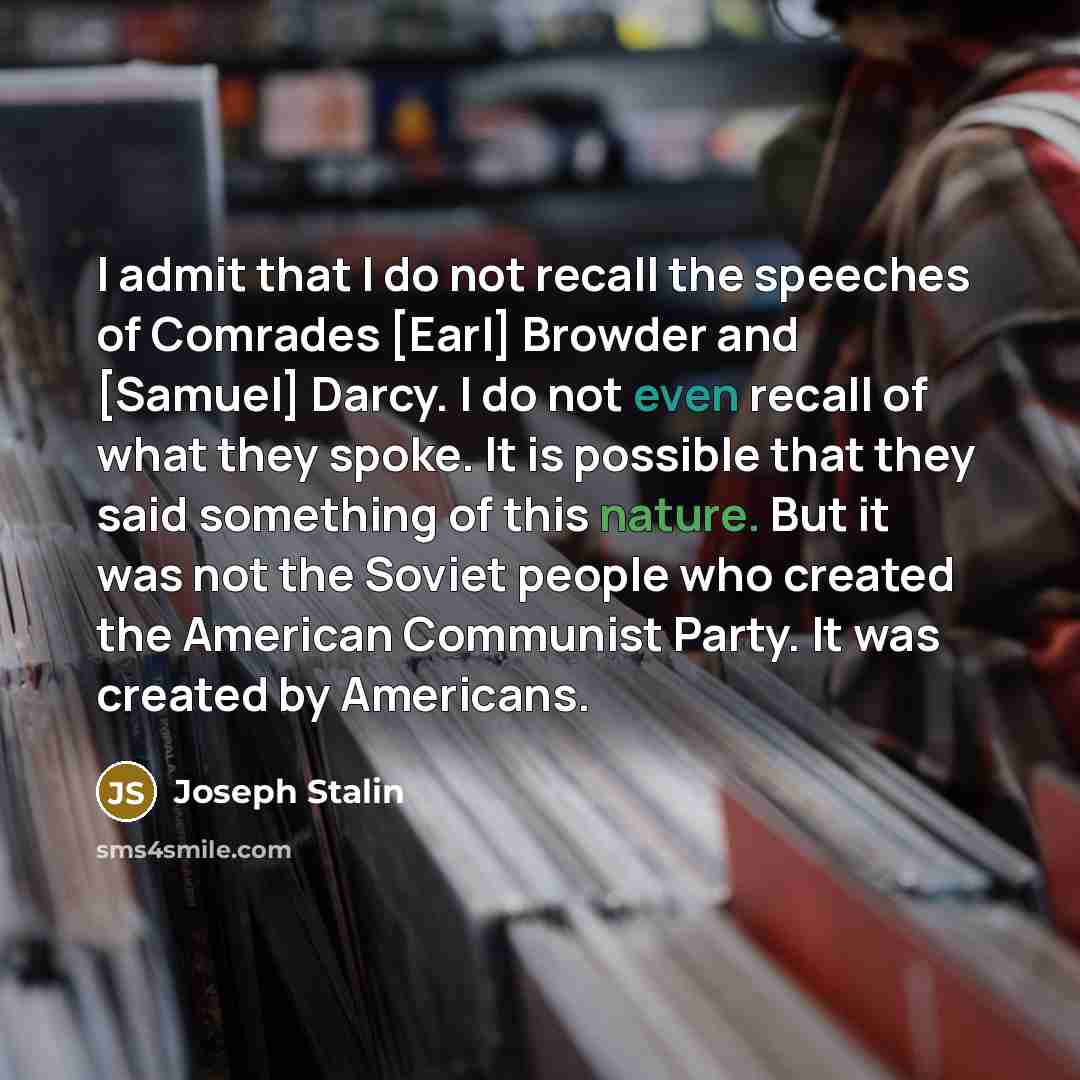 “I admit that I do not recall the speeches of Comrades [Earl] Browder and [Samuel] Darcy. I do not even recall of what they spoke. It is possible that they said something of this nature. But it was not the Soviet people who created the American Communist Party. It was created by Americans.” quote by Joseph Stalin