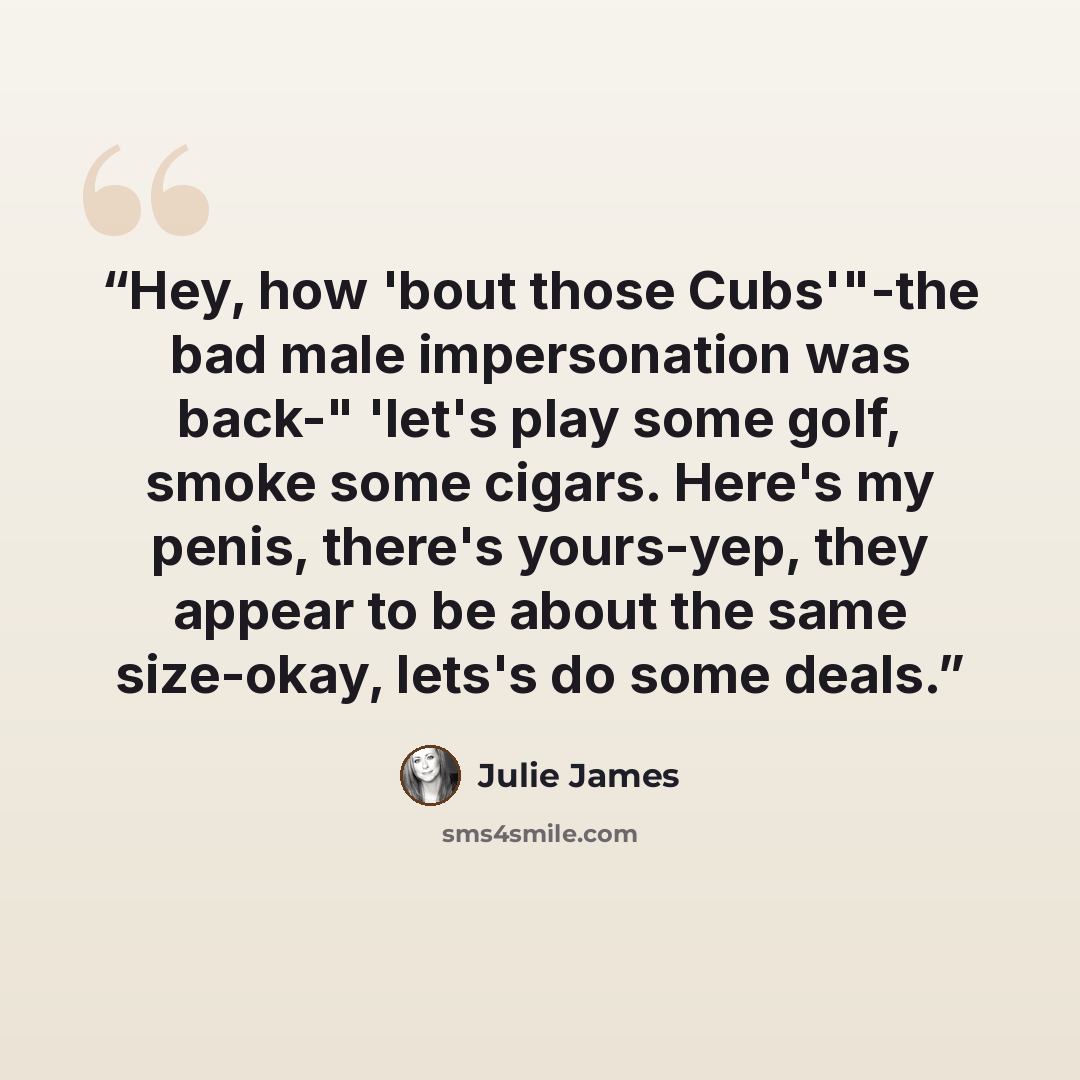 “Hey, how 'bout those Cubs'"-the bad male impersonation was back-" 'let's play some golf, smoke some cigars. Here's my penis, there's yours-yep, they appear to be about the same size-okay, lets's do some deals.” quote by Julie James