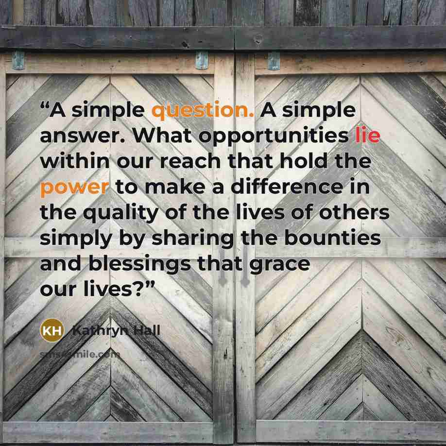 “A simple question. A simple answer. What opportunities lie within our reach that hold the power to make a difference in the quality of the lives of others simply by sharing the bounties and blessings that grace our lives?” quote by Kathryn Hall