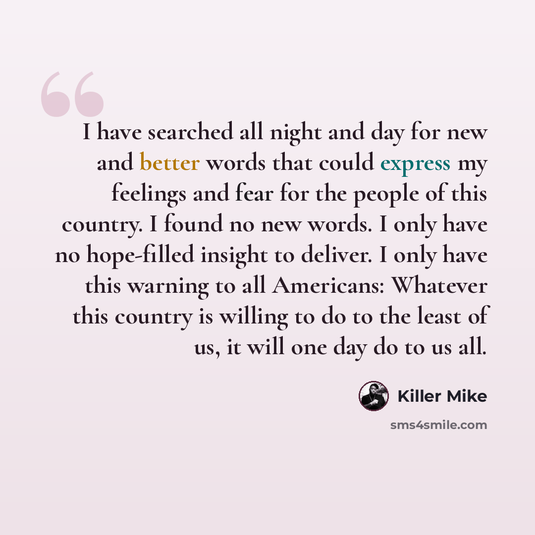 “I have searched all night and day for new and better words that could express my feelings and fear for the people of this country. I found no new words. I only have no hope-filled insight to deliver. I only have this warning to all Americans: Whatever this country is willing to do to the least of…” quote by Killer Mike