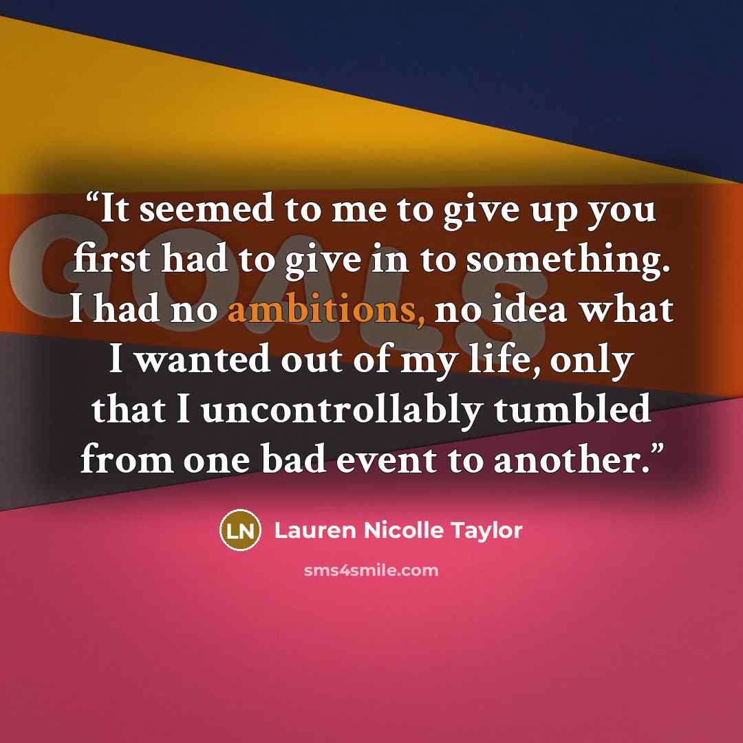“It seemed to me to give up you first had to give in to something. I had no ambitions, no idea what I wanted out of my life, only that I uncontrollably tumbled from one bad event to another.” quote by Lauren Nicolle Taylor