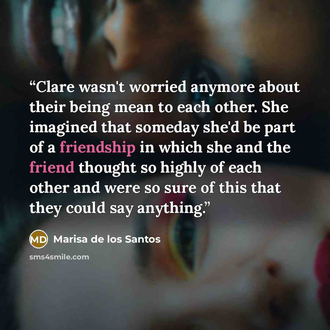 “Clare wasn't worried anymore about their being mean to each other. She imagined that someday she'd be part of a friendship in which she and the friend thought so highly of each other and were so sure of this that they could say anything.” quote by Marisa de los Santos