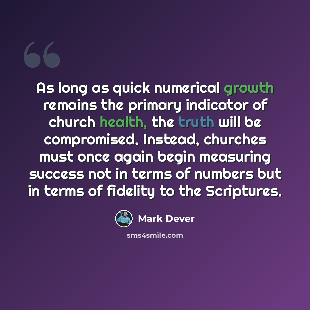 “As long as quick numerical growth remains the primary indicator of church health, the truth will be compromised. Instead, churches must once again begin measuring success not in terms of numbers but in terms of fidelity to the Scriptures.” quote by Mark Dever