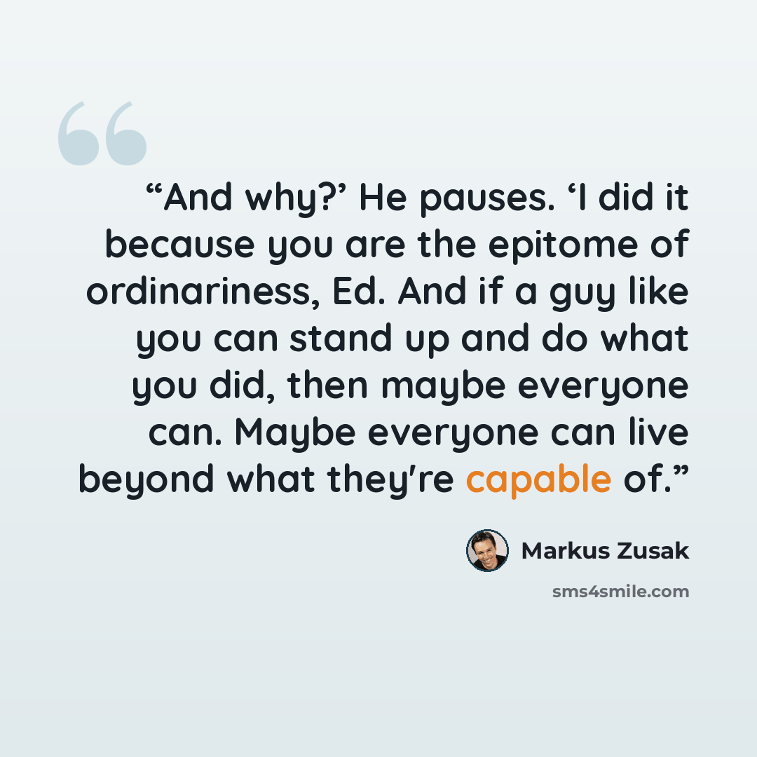 “And why?’ He pauses. ‘I did it because you are the epitome of ordinariness, Ed. And if a guy like you can stand up and do what you did, then maybe everyone can. Maybe everyone can live beyond what they're capable of.” quote by Markus Zusak