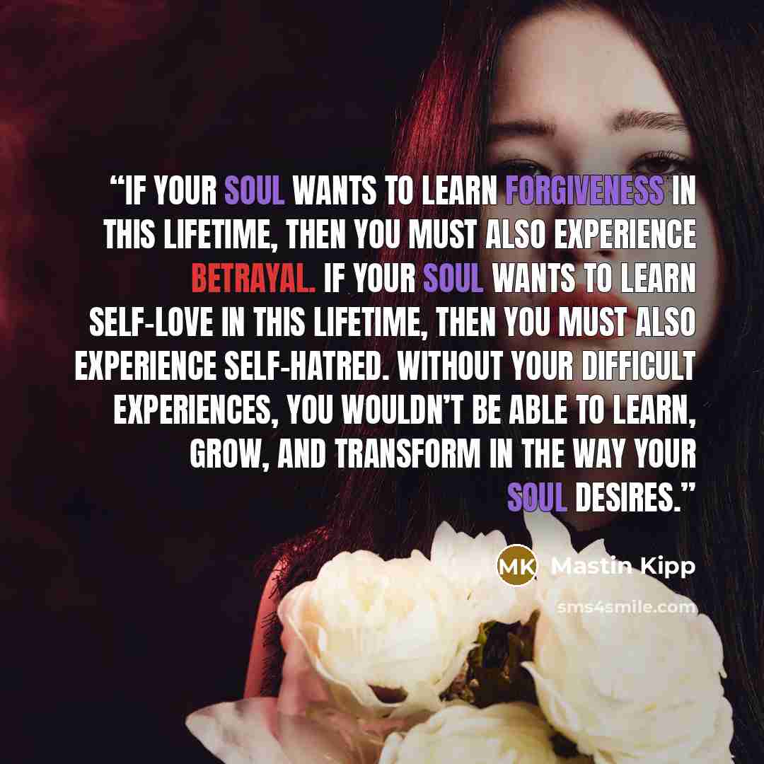 “If your Soul wants to learn forgiveness in this lifetime, then you must also experience betrayal. If your Soul wants to learn self-love in this lifetime, then you must also experience self-hatred. Without your difficult experiences, you wouldn’t be able to learn, grow, and transform in the way…” quote by Mastin Kipp
