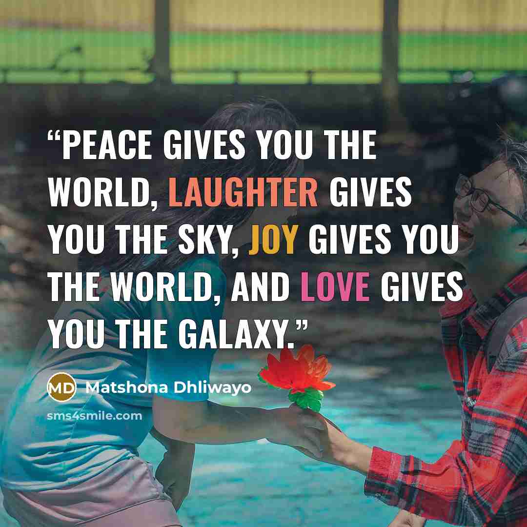 “Peace gives you the world, laughter gives you the sky, joy gives you the world, and love gives you the galaxy.” quote by Matshona Dhliwayo