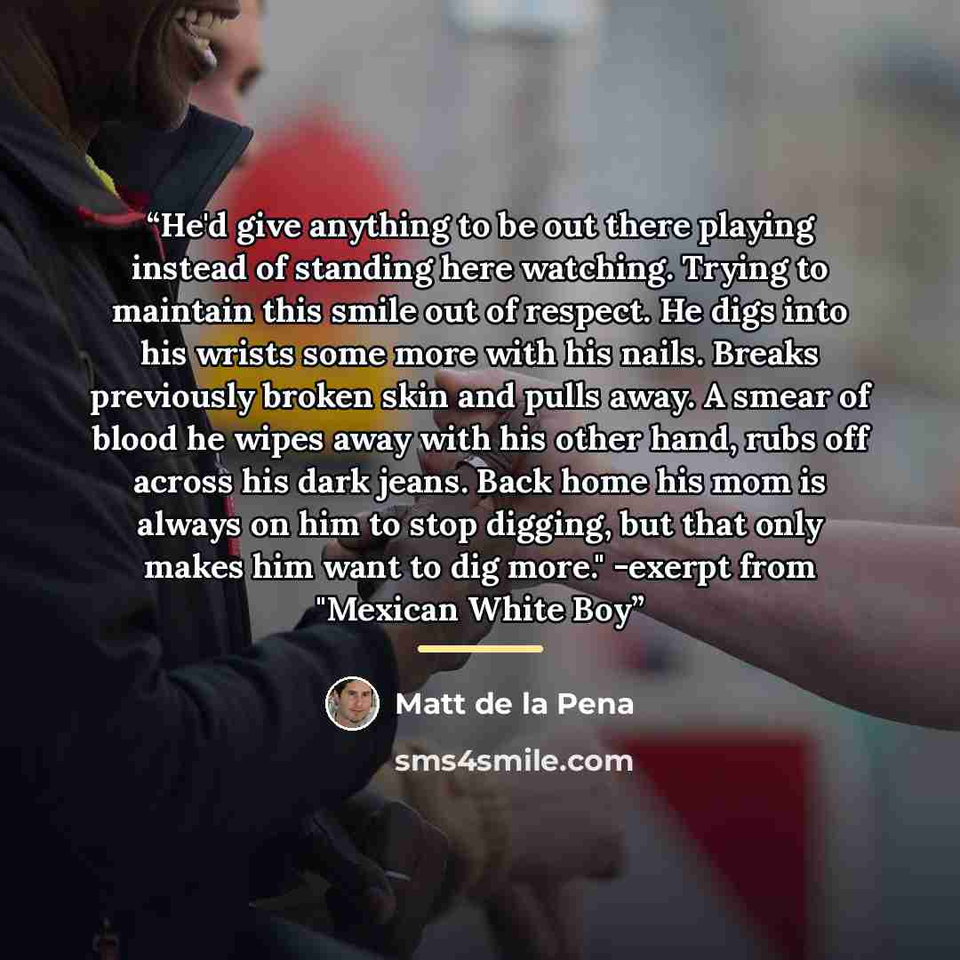 “He'd give anything to be out there playing instead of standing here watching. Trying to maintain this smile out of respect. He digs into his wrists some more with his nails. Breaks previously broken skin and pulls away. A smear of blood he wipes away with his other hand, rubs off across his dark…” quote by Matt de la Pena