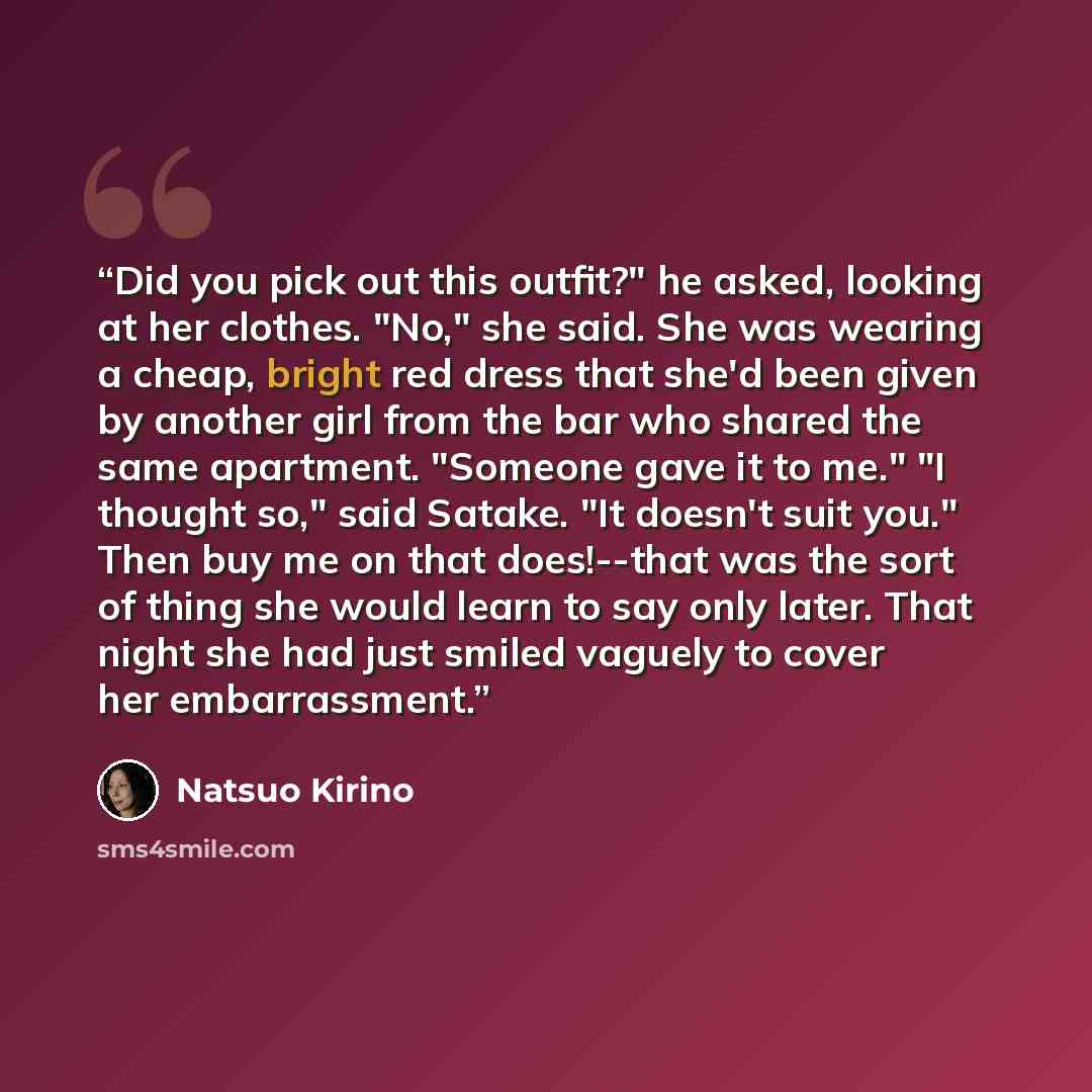 “Did you pick out this outfit?" he asked, looking at her clothes. "No," she said. She was wearing a cheap, bright red dress that she'd been given by another girl from the bar who shared the same apartment. "Someone gave it to me." "I thought so," said Satake. "It doesn't suit you." Then buy me on…” quote by Natsuo Kirino
