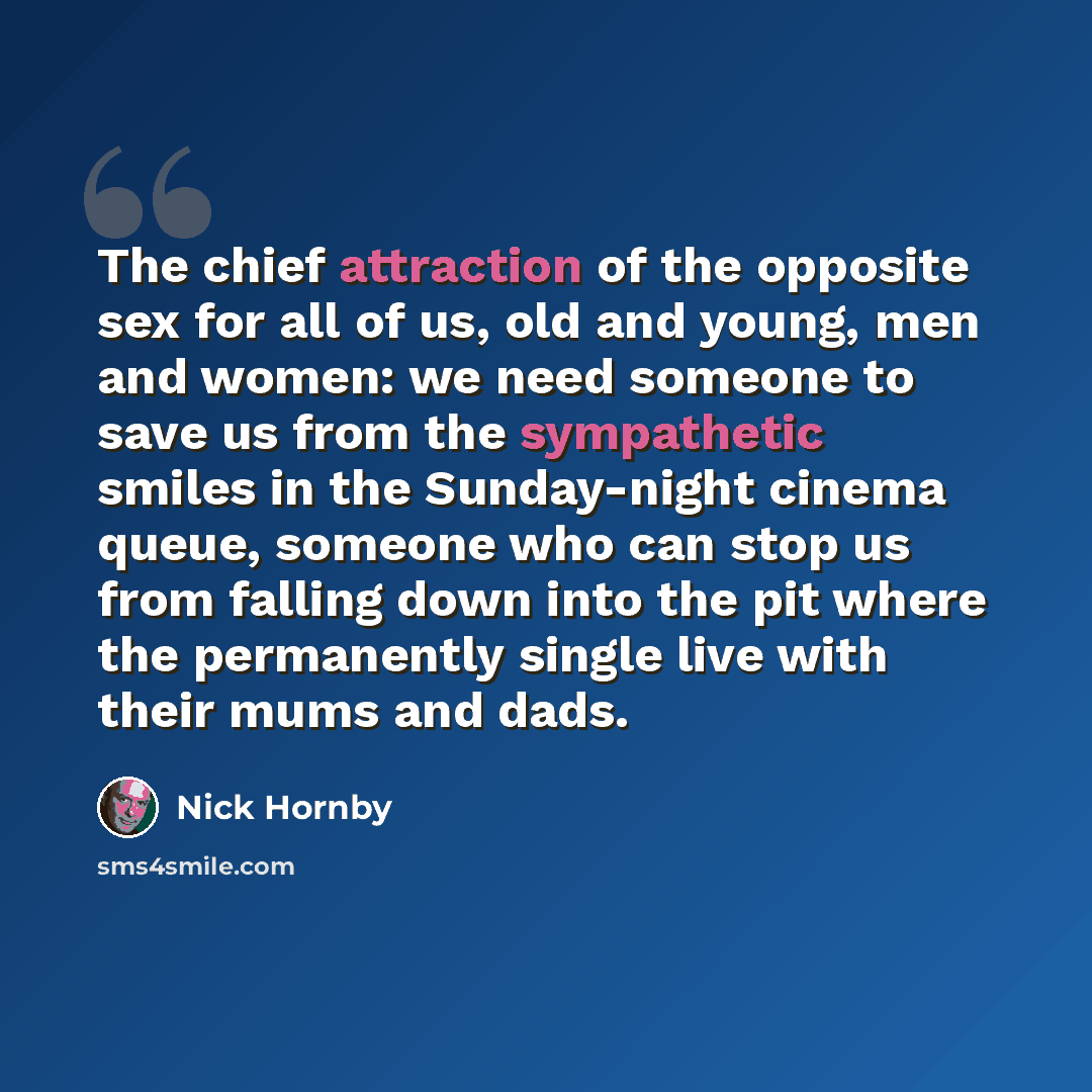 “The chief attraction of the opposite sex for all of us, old and young, men and women: we need someone to save us from the sympathetic smiles in the Sunday-night cinema queue, someone who can stop us from falling down into the pit where the permanently single live with their mums and dads.” quote by Nick Hornby