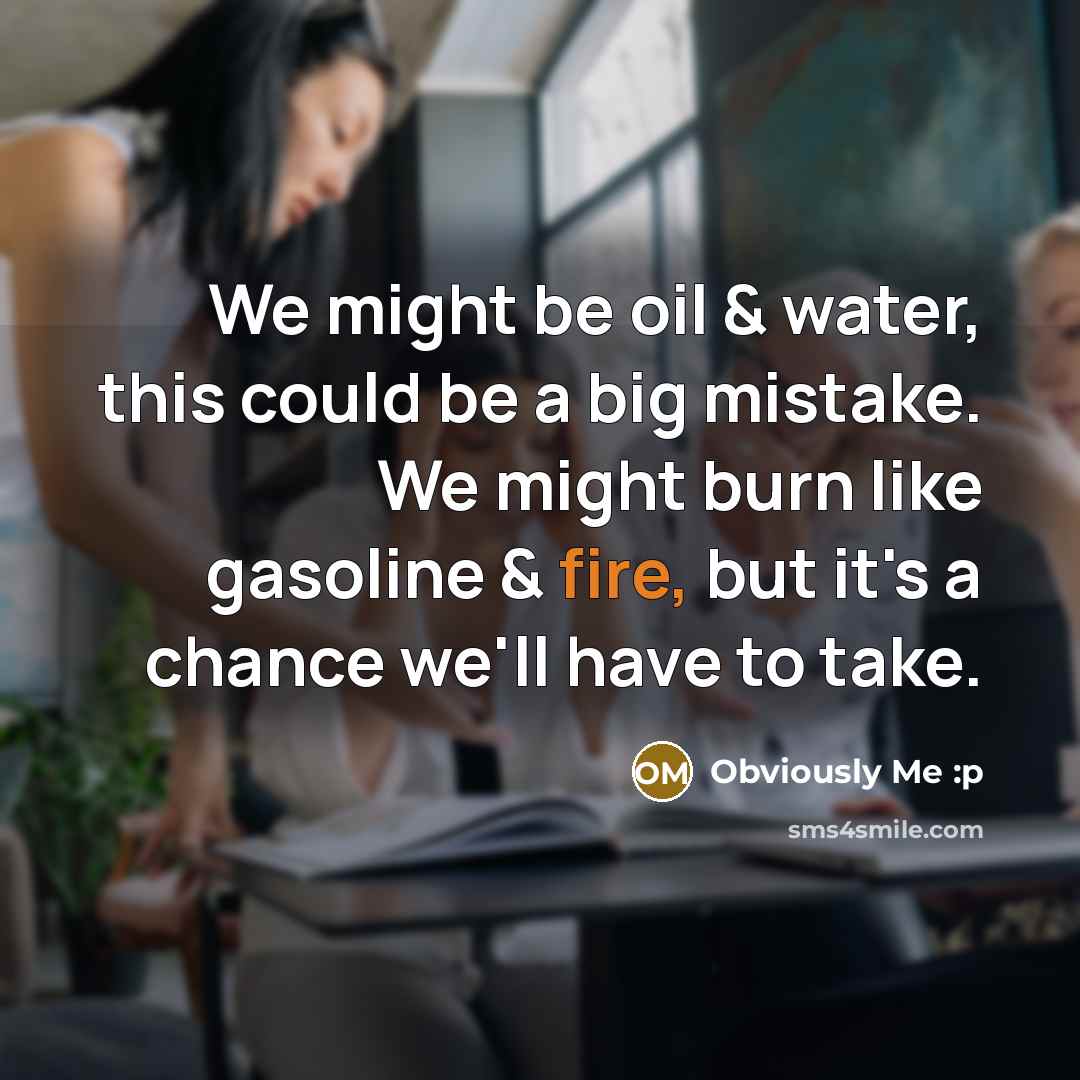 “We might be oil & water, this could be a big mistake. We might burn like gasoline & fire, but it's a chance we'll have to take.” quote by Obviously Me :p