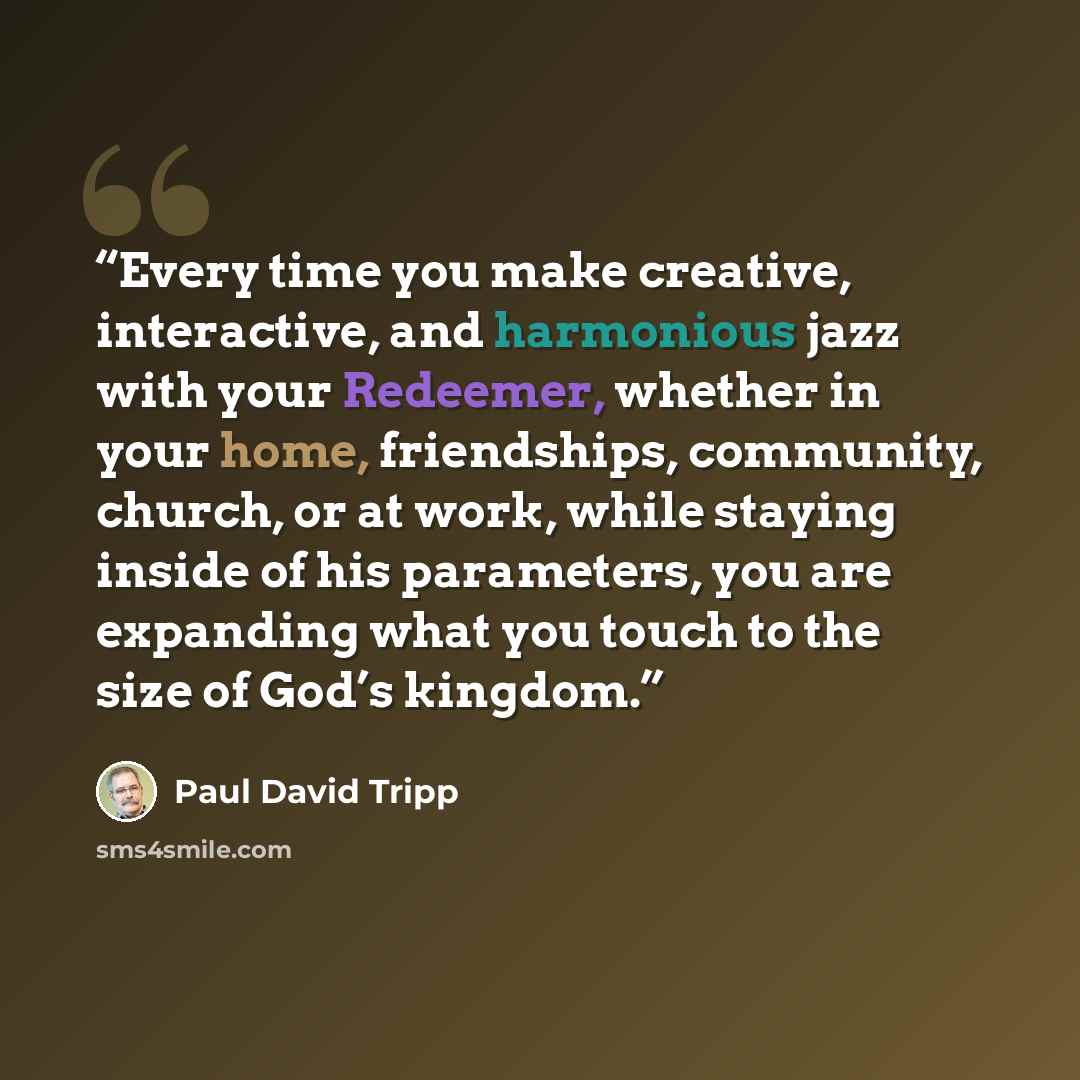 “Every time you make creative, interactive, and harmonious jazz with your Redeemer, whether in your home, friendships, community, church, or at work, while staying inside of his parameters, you are expanding what you touch to the size of God’s kingdom.” quote by Paul David Tripp