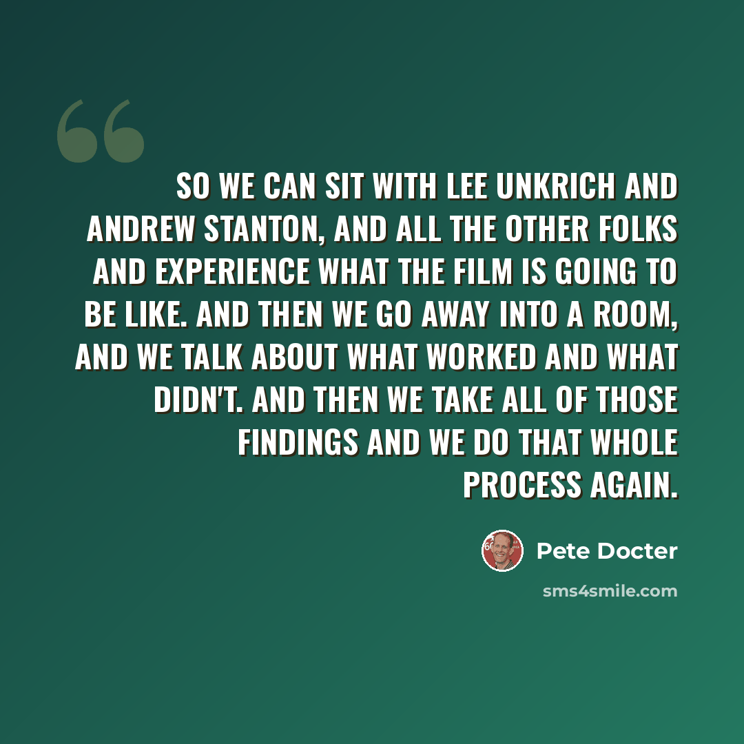 “So we can sit with Lee Unkrich and Andrew Stanton, and all the other folks and experience what the film is going to be like. And then we go away into a room, and we talk about what worked and what didn't. And then we take all of those findings and we do that whole process again.” quote by Pete Docter