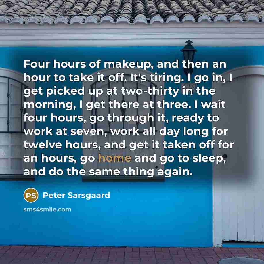 “Four hours of makeup, and then an hour to take it off. It's tiring. I go in, I get picked up at two-thirty in the morning, I get there at three. I wait four hours, go through it, ready to work at seven, work all day long for twelve hours, and get it taken off for an hours, go home and go to sleep…” quote by Peter Sarsgaard