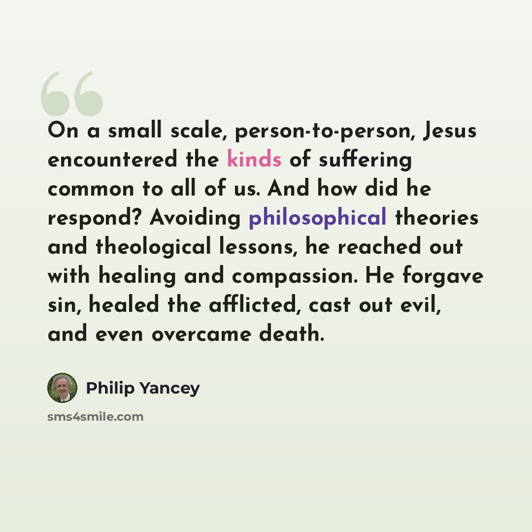 “On a small scale, person-to-person, Jesus encountered the kinds of suffering common to all of us. And how did he respond? Avoiding philosophical theories and theological lessons, he reached out with healing and compassion. He forgave sin, healed the afflicted, cast out evil, and even overcame death.” quote by Philip Yancey