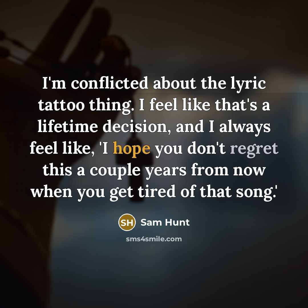 “I'm conflicted about the lyric tattoo thing. I feel like that's a lifetime decision, and I always feel like, 'I hope you don't regret this a couple years from now when you get tired of that song.'” quote by Sam Hunt