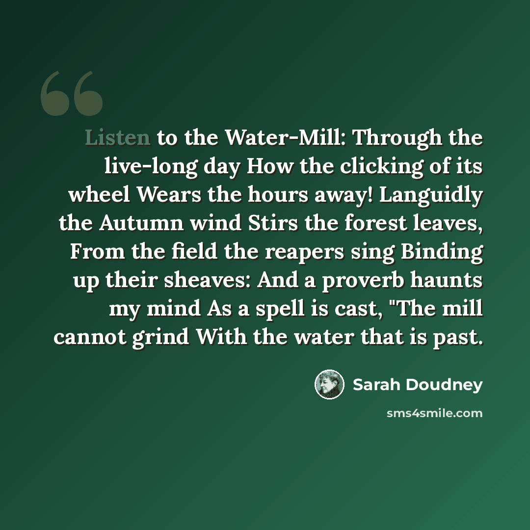 “Listen to the Water-Mill: Through the live-long day How the clicking of its wheel Wears the hours away! Languidly the Autumn wind Stirs the forest leaves, From the field the reapers sing Binding up their sheaves: And a proverb haunts my mind As a spell is cast, "The mill cannot grind With the…” quote by Sarah Doudney