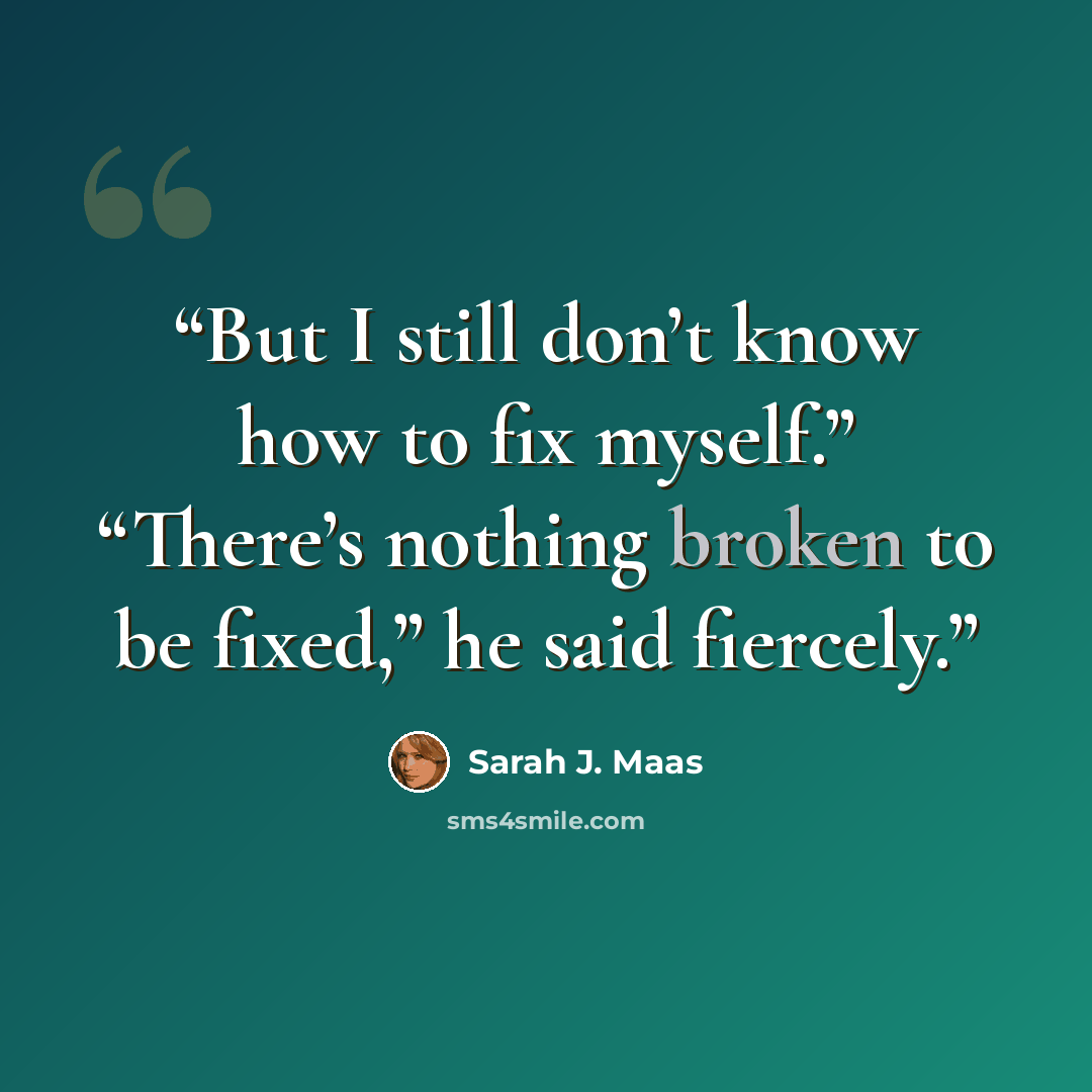 “But I still don’t know how to fix myself.” “There’s nothing broken to be fixed,” he said fiercely.” quote by Sarah J. Maas