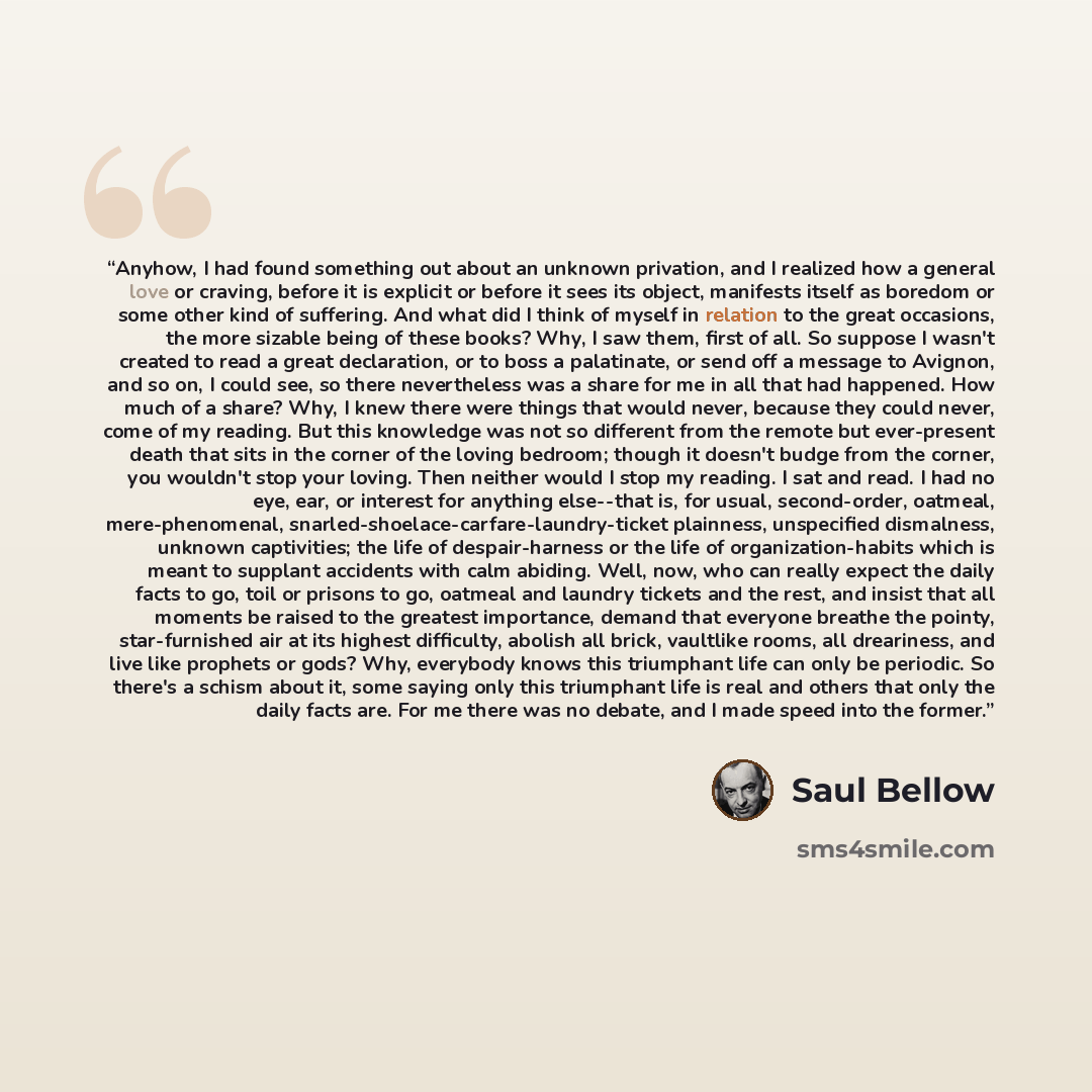 “Anyhow, I had found something out about an unknown privation, and I realized how a general love or craving, before it is explicit or before it sees its object, manifests itself as boredom or some other kind of suffering. And what did I think of myself in relation to the great occasions, the more…” quote by Saul Bellow
