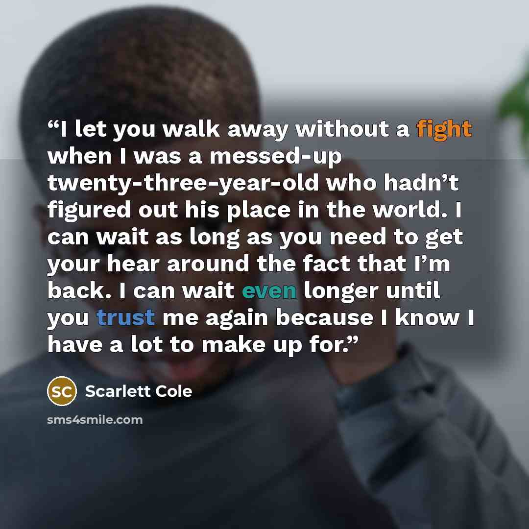“I let you walk away without a fight when I was a messed-up twenty-three-year-old who hadn’t figured out his place in the world. I can wait as long as you need to get your hear around the fact that I’m back. I can wait even longer until you trust me again because I know I have a lot to make up for.” quote by Scarlett Cole