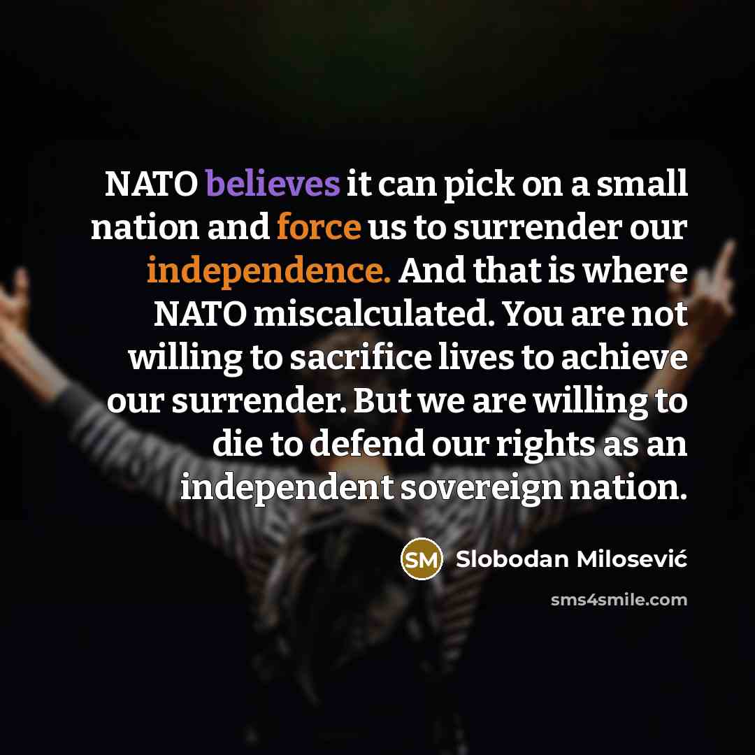 “NATO believes it can pick on a small nation and force us to surrender our independence. And that is where NATO miscalculated. You are not willing to sacrifice lives to achieve our surrender. But we are willing to die to defend our rights as an independent sovereign nation.” quote by Slobodan Milosevic