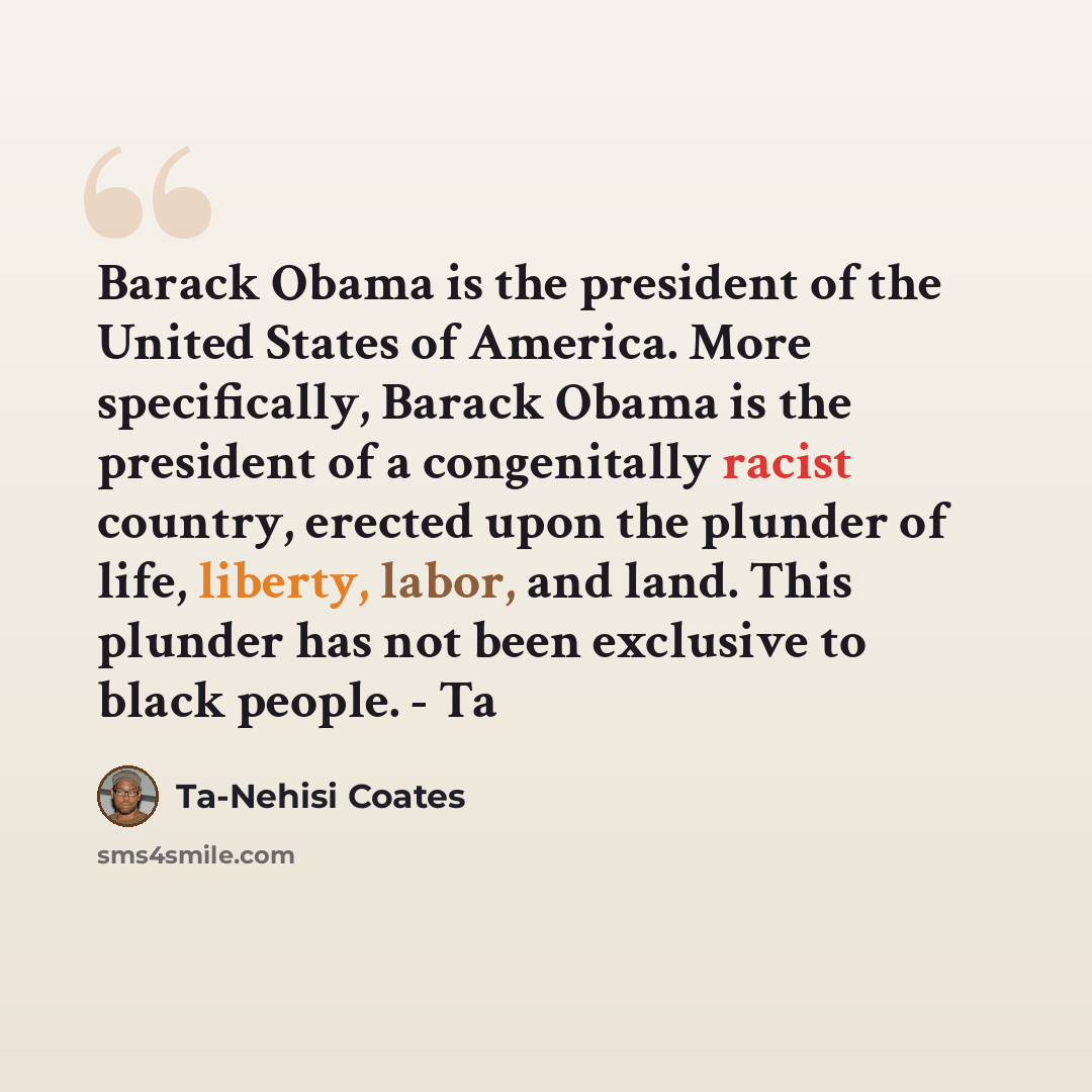 “Barack Obama is the president of the United States of America. More specifically, Barack Obama is the president of a congenitally racist country, erected upon the plunder of life, liberty, labor, and land. This plunder has not been exclusive to black people. - Ta” quote by Ta-Nehisi Coates