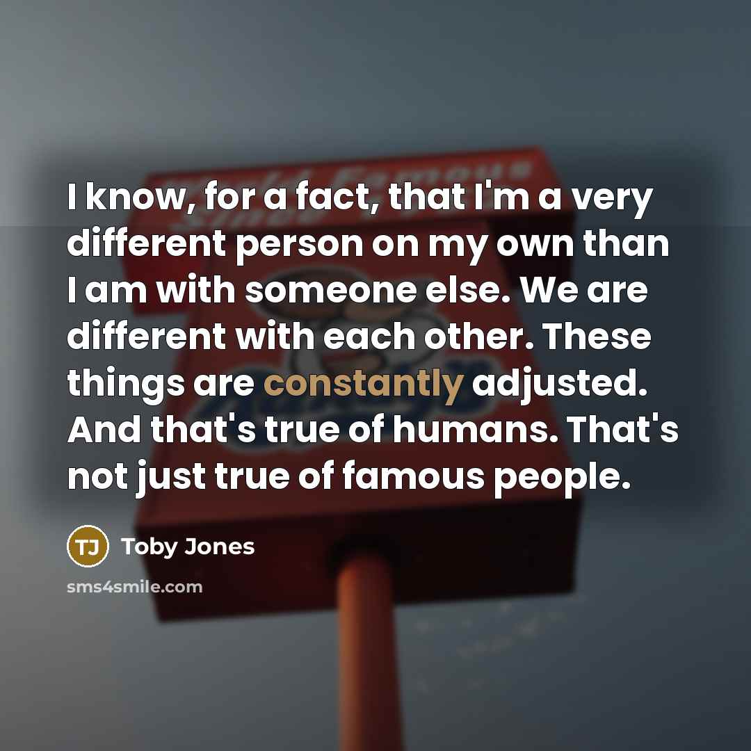 “I know, for a fact, that I'm a very different person on my own than I am with someone else. We are different with each other. These things are constantly adjusted. And that's true of humans. That's not just true of famous people.” quote by Toby Jones