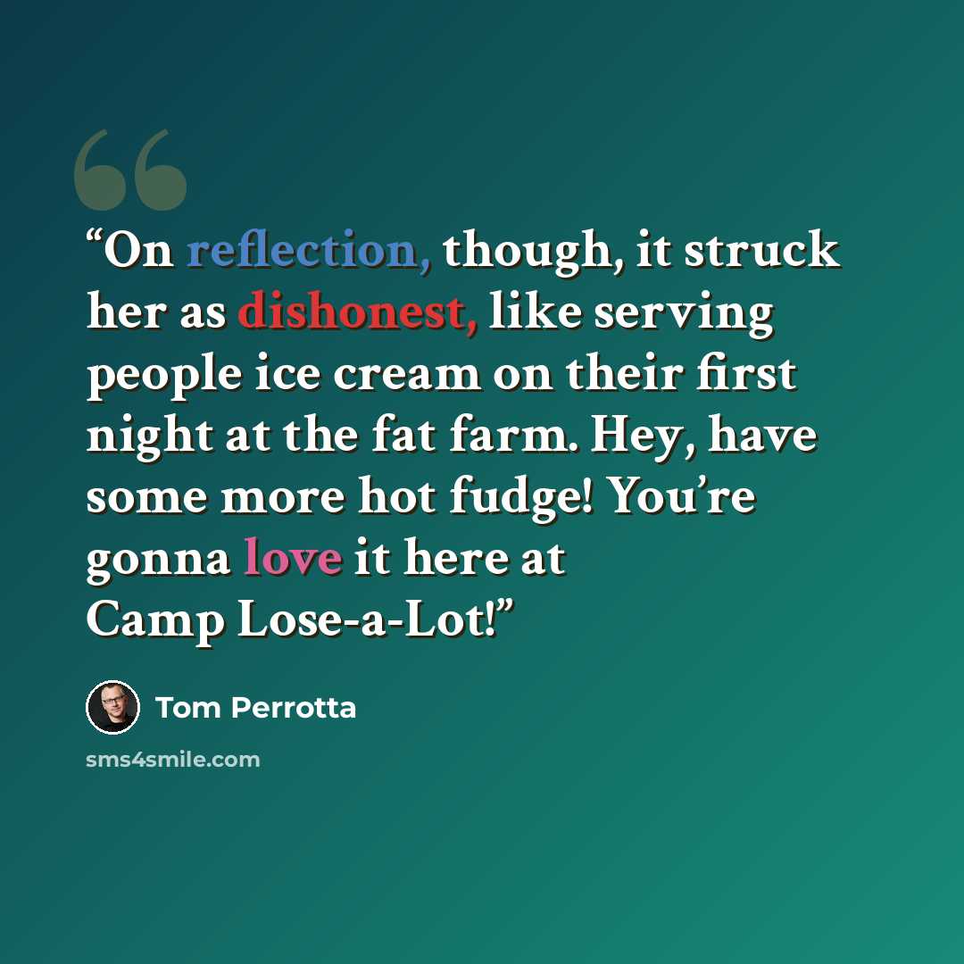 “On reflection, though, it struck her as dishonest, like serving people ice cream on their first night at the fat farm. Hey, have some more hot fudge! You’re gonna love it here at Camp Lose-a-Lot!” quote by Tom Perrotta