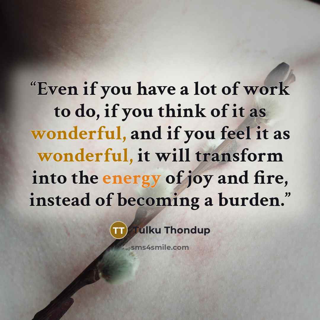 “Even if you have a lot of work to do, if you think of it as wonderful, and if you feel it as wonderful, it will transform into the energy of joy and fire, instead of becoming a burden.” quote by Tulku Thondup