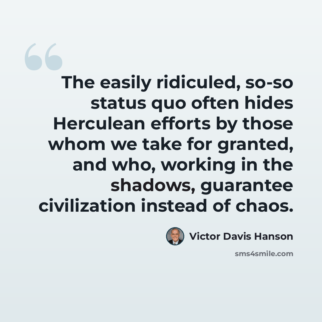 “The easily ridiculed, so-so status quo often hides Herculean efforts by those whom we take for granted, and who, working in the shadows, guarantee civilization instead of chaos.” quote by Victor Davis Hanson