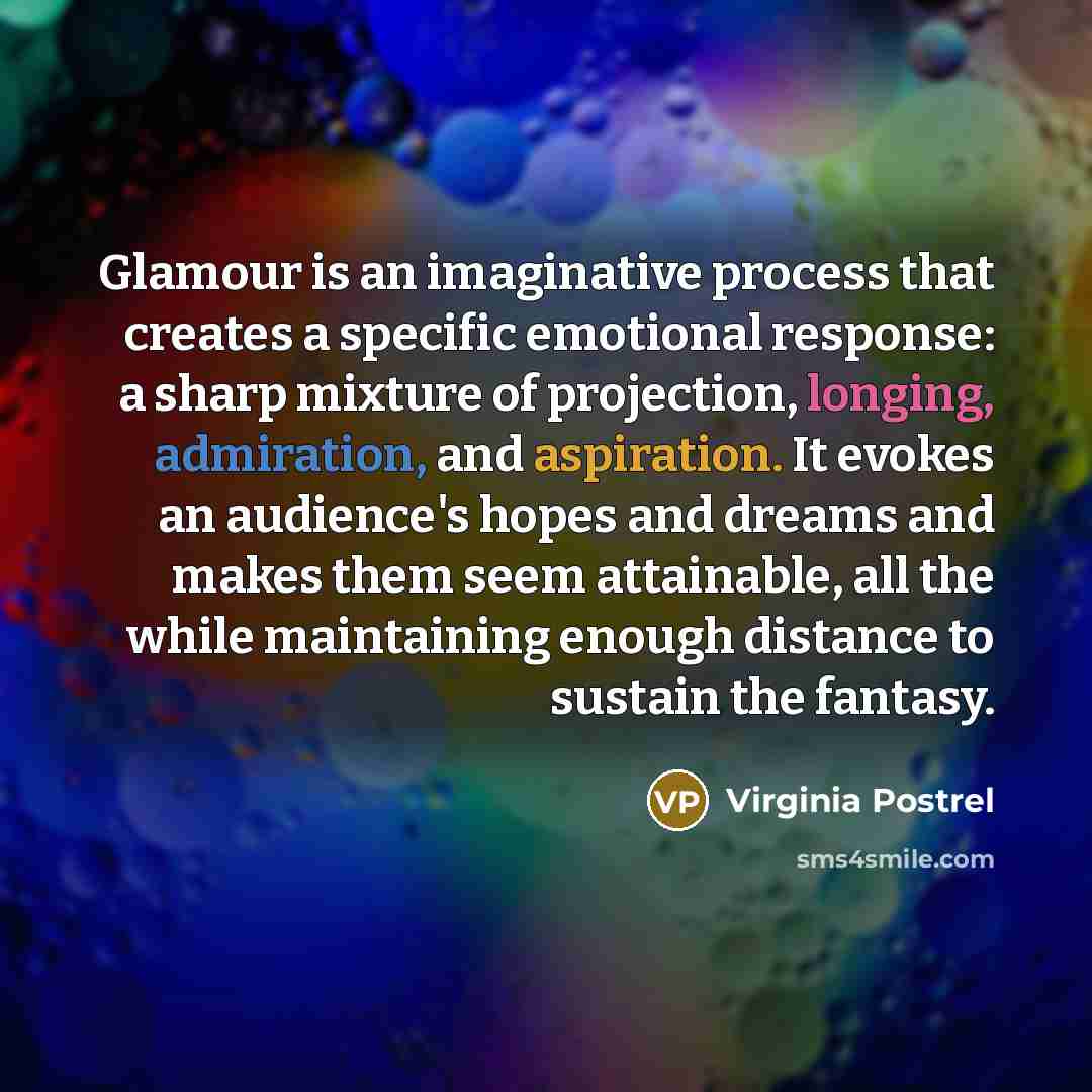 “Glamour is an imaginative process that creates a specific emotional response: a sharp mixture of projection, longing, admiration, and aspiration. It evokes an audience's hopes and dreams and makes them seem attainable, all the while maintaining enough distance to sustain the fantasy.” quote by Virginia Postrel