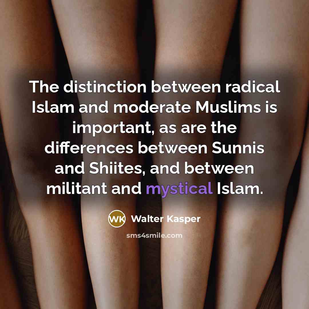 “The distinction between radical Islam and moderate Muslims is important, as are the differences between Sunnis and Shiites, and between militant and mystical Islam.” quote by Walter Kasper
