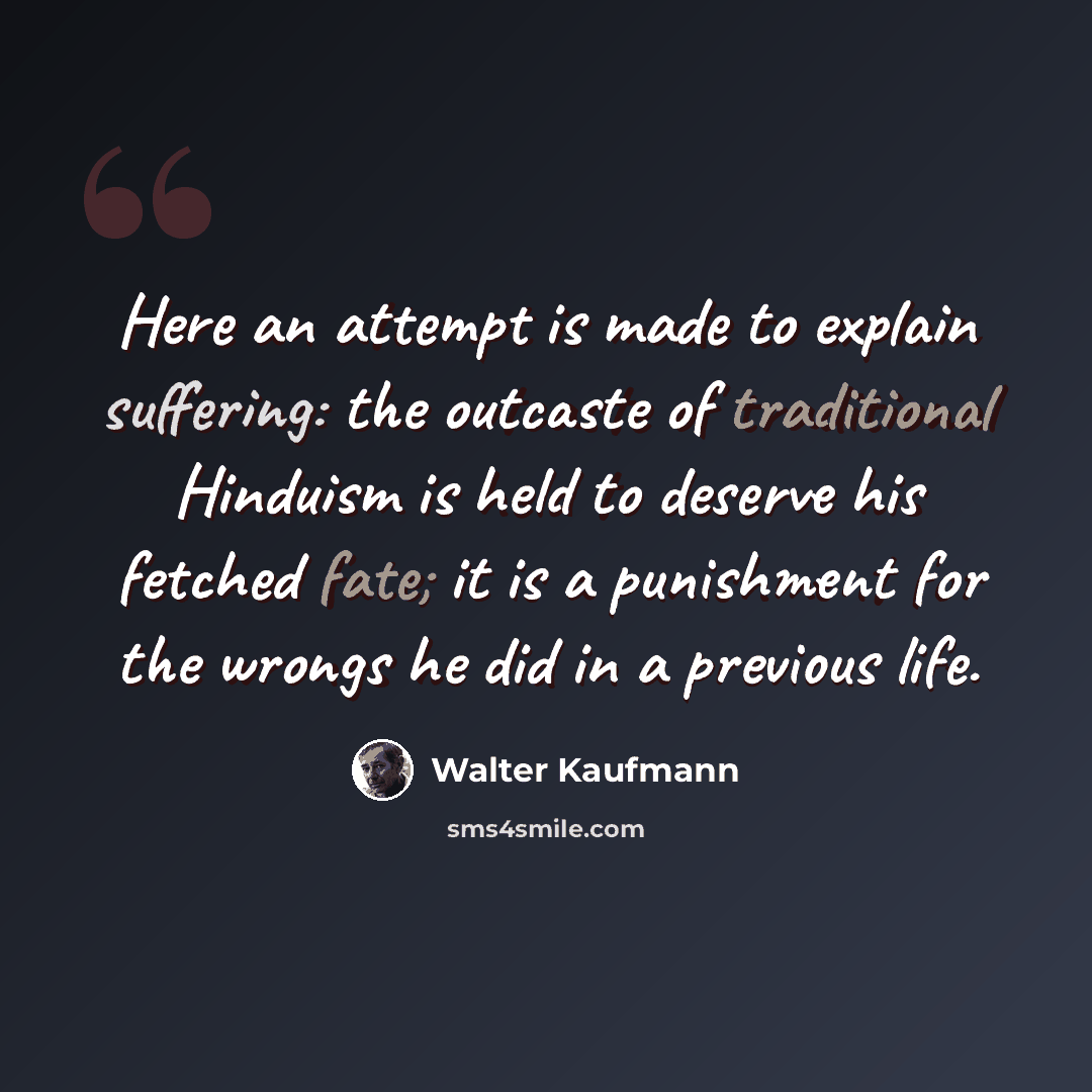 “Here an attempt is made to explain suffering: the outcaste of traditional Hinduism is held to deserve his fetched fate; it is a punishment for the wrongs he did in a previous life.” quote by Walter Kaufmann