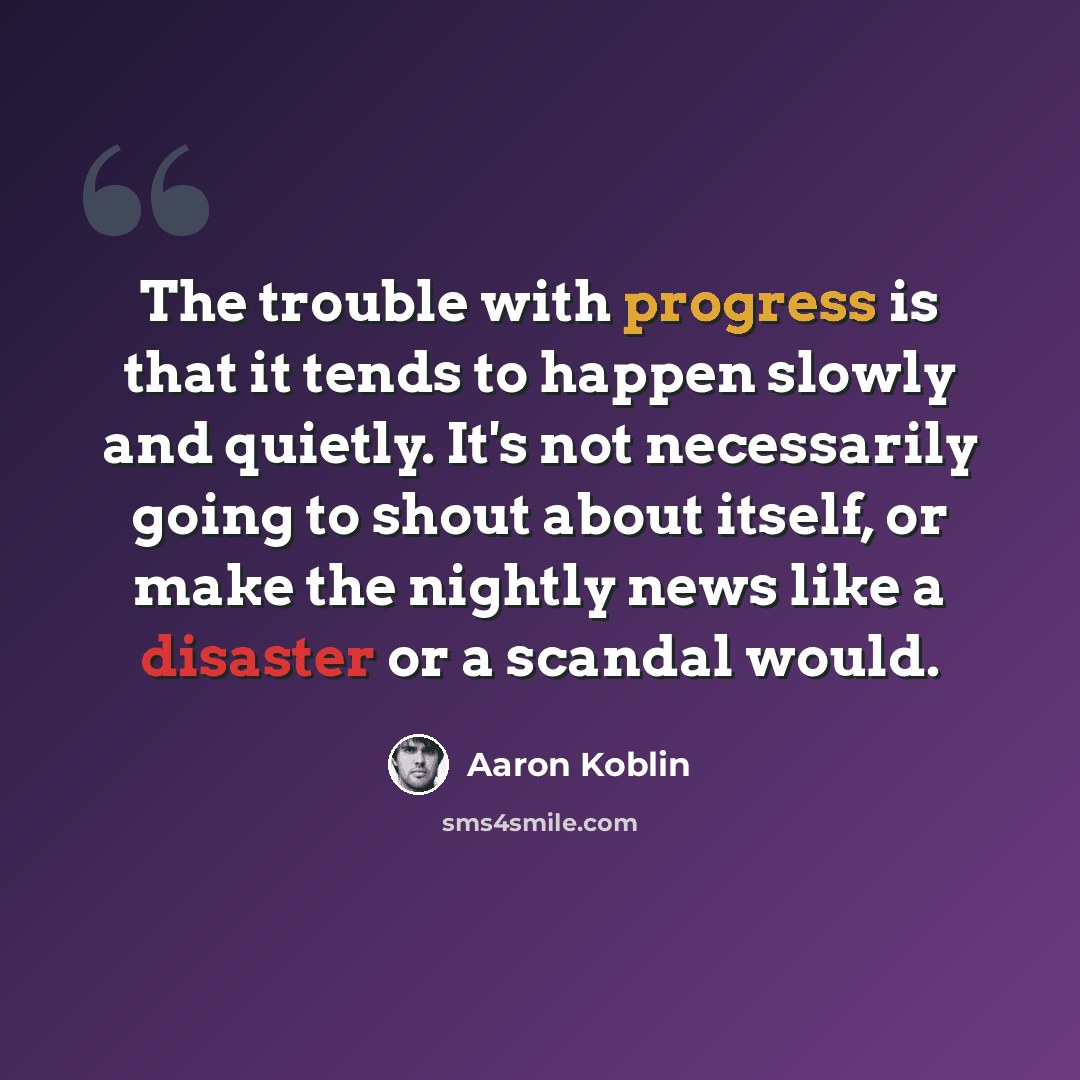 “The trouble with progress is that it tends to happen slowly and quietly. It's not necessarily going to shout about itself, or make the nightly news like a disaster or a scandal would.” quote by Aaron Koblin